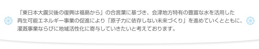 「東日本大震災後の復興は福島から」の合言葉に基づき、会津地方特有の豊富な水を活用した再生可能エネルギー事業の促進により「原子力に依存しない未来づくり」を進めていくとともに、灌漑事業ならびに地域活性化に寄与していきたいと考えております。